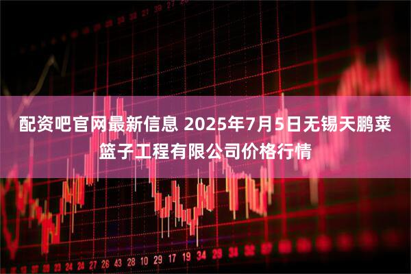 配资吧官网最新信息 2025年7月5日无锡天鹏菜篮子工程有限公司价格行情