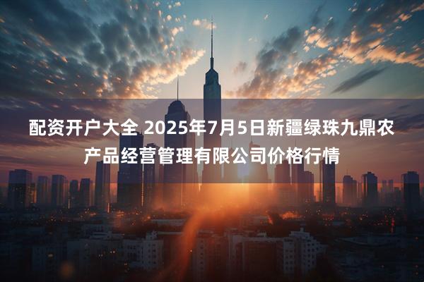 配资开户大全 2025年7月5日新疆绿珠九鼎农产品经营管理有限公司价格行情