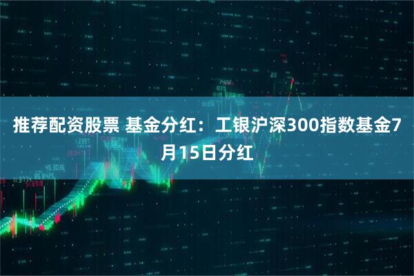 推荐配资股票 基金分红：工银沪深300指数基金7月15日分红