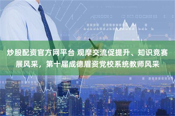 炒股配资官方网平台 观摩交流促提升、知识竞赛展风采，第十届成德眉资党校系统教师风采