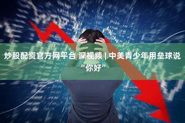 炒股配资官方网平台 深视频 | 中美青少年用垒球说“你好”