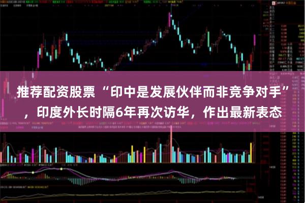 推荐配资股票 “印中是发展伙伴而非竞争对手”，印度外长时隔6年再次访华，作出最新表态