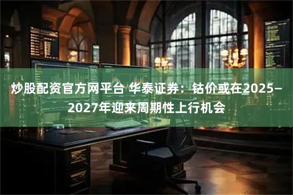炒股配资官方网平台 华泰证券：钴价或在2025—2027年迎来周期性上行机会