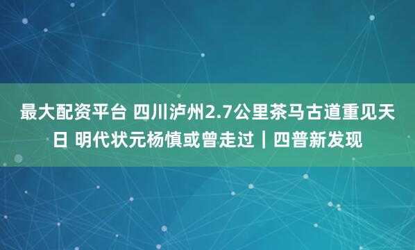 最大配资平台 四川泸州2.7公里茶马古道重见天日 明代状元杨慎或曾走过｜四普新发现
