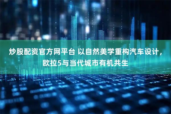 炒股配资官方网平台 以自然美学重构汽车设计，欧拉5与当代城市有机共生