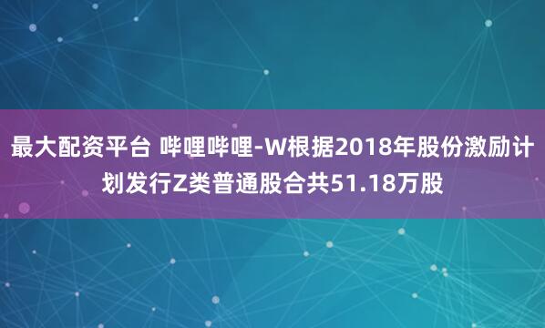 最大配资平台 哔哩哔哩-W根据2018年股份激励计划发行Z类普通股合共51.18万股