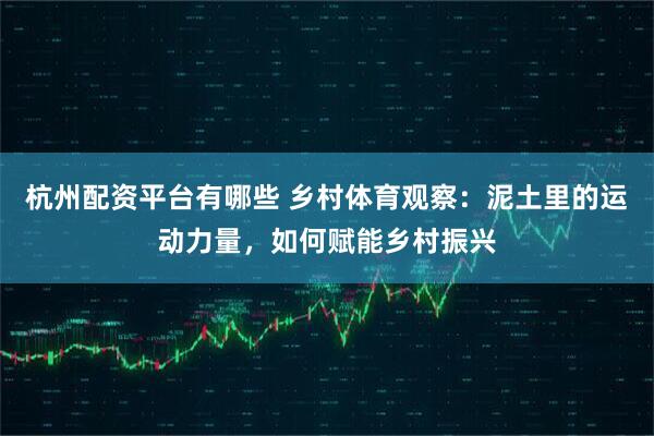 杭州配资平台有哪些 乡村体育观察：泥土里的运动力量，如何赋能乡村振兴