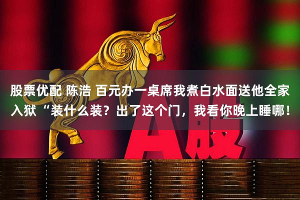 股票优配 陈浩 百元办一桌席我煮白水面送他全家入狱 “装什么装？出了这个门，我看你晚上睡哪！