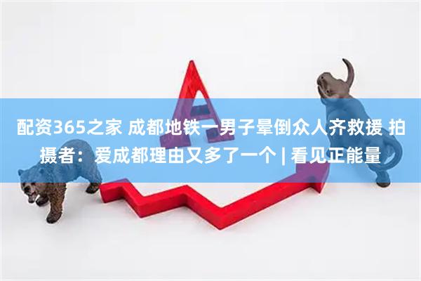 配资365之家 成都地铁一男子晕倒众人齐救援 拍摄者：爱成都理由又多了一个 | 看见正能量