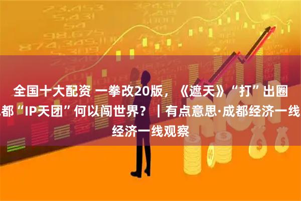 全国十大配资 一拳改20版，《遮天》“打”出圈！成都“IP天团”何以闯世界？｜有点意思·成都经济一线观察