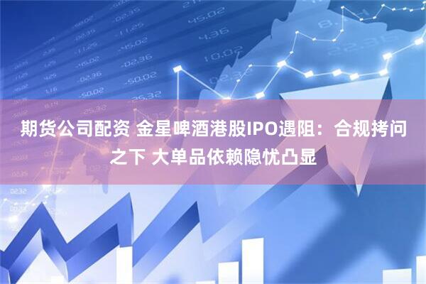 期货公司配资 金星啤酒港股IPO遇阻：合规拷问之下 大单品依赖隐忧凸显