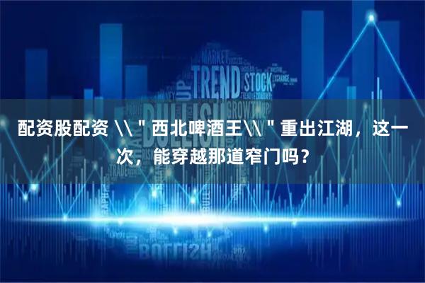 配资股配资 \＂西北啤酒王\＂重出江湖，这一次，能穿越那道窄门吗？