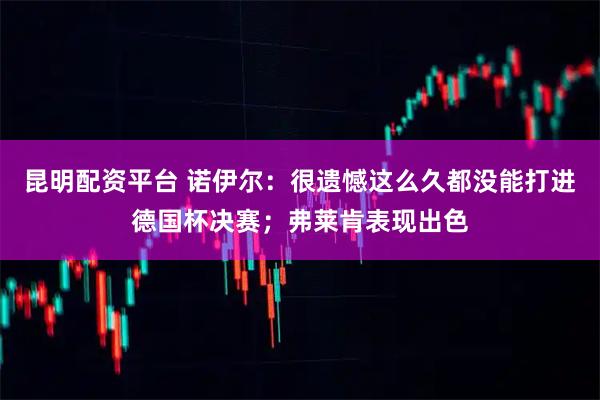 昆明配资平台 诺伊尔：很遗憾这么久都没能打进德国杯决赛；弗莱肯表现出色