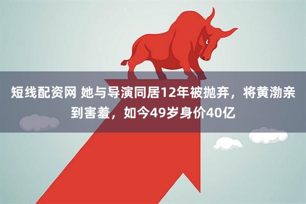 短线配资网 她与导演同居12年被抛弃，将黄渤亲到害羞，如今49岁身价40亿