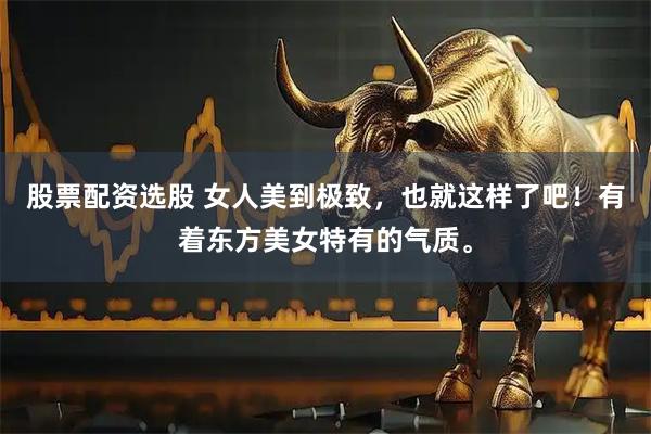 股票配资选股 女人美到极致，也就这样了吧！有着东方美女特有的气质。