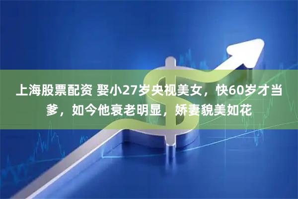 上海股票配资 娶小27岁央视美女，快60岁才当爹，如今他衰老明显，娇妻貌美如花