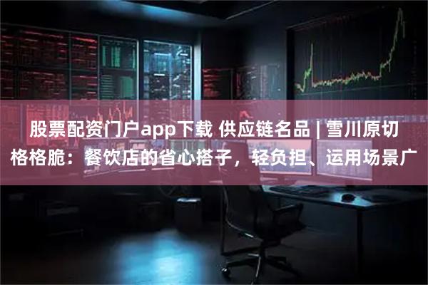股票配资门户app下载 供应链名品 | 雪川原切格格脆：餐饮店的省心搭子，轻负担、运用场景广