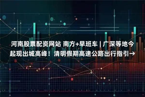 河南股票配资网站 南方+早班车 | 广深等地今起现出城高峰！清明假期高速公路出行指引→