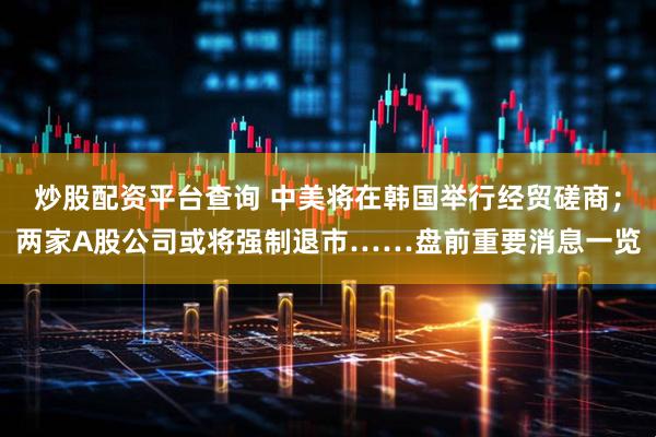 炒股配资平台查询 中美将在韩国举行经贸磋商；两家A股公司或将强制退市……盘前重要消息一览