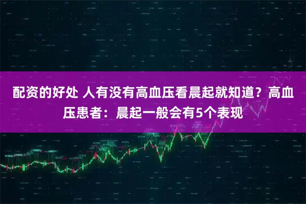 配资的好处 人有没有高血压看晨起就知道？高血压患者：晨起一般会有5个表现